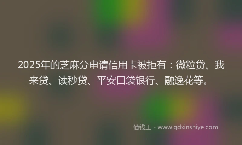 2025年的芝麻分申请信用卡被拒有：微粒贷、我来贷、读秒贷、平安口袋银行、融逸花等。