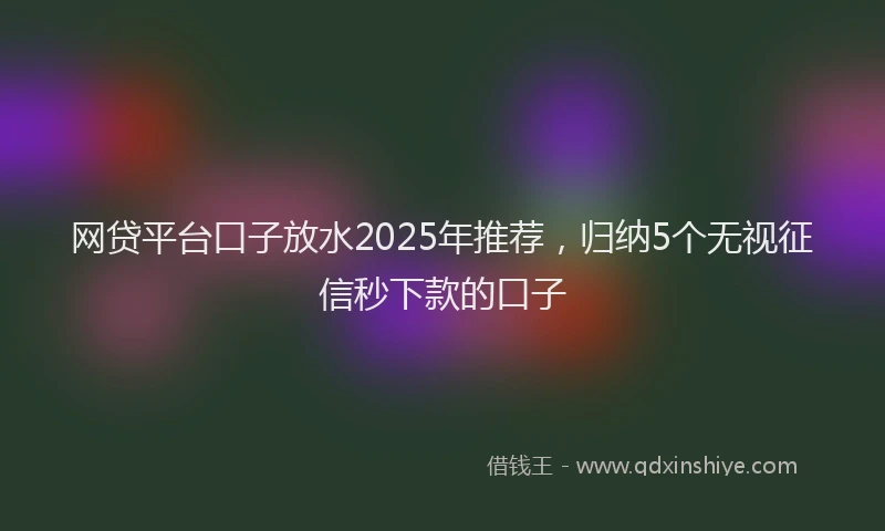 网贷平台口子放水2025年推荐，归纳5个无视征信秒下款的口子