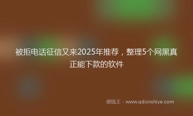 被拒电话征信又来2025年推荐，整理5个网黑真正能下款的软件