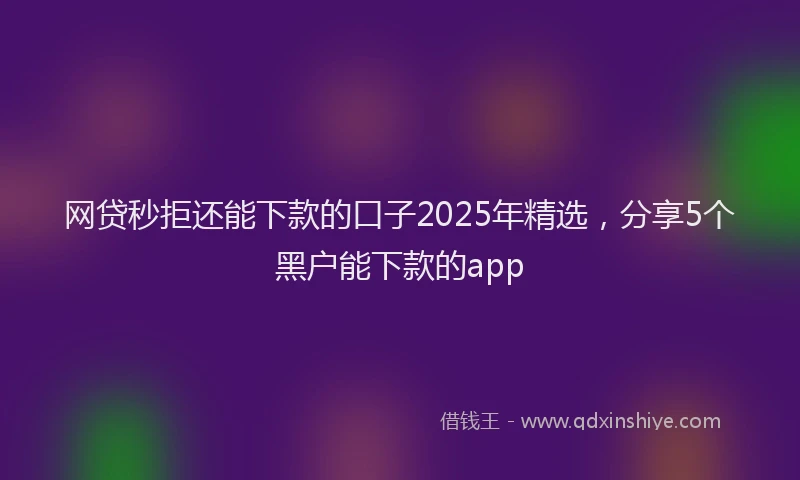 网贷秒拒还能下款的口子2025年精选，分享5个黑户能下款的app