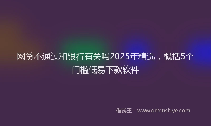 网贷不通过和银行有关吗2025年精选，概括5个门槛低易下款软件