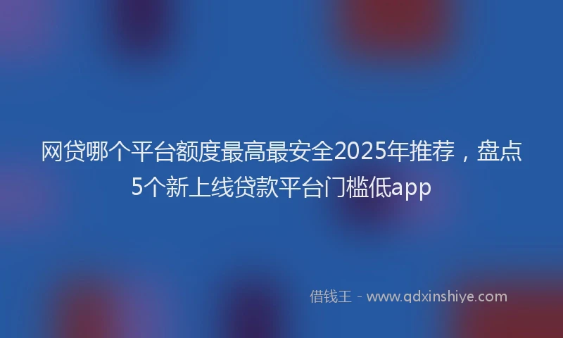 网贷哪个平台额度最高最安全2025年推荐，盘点5个新上线贷款平台门槛低app