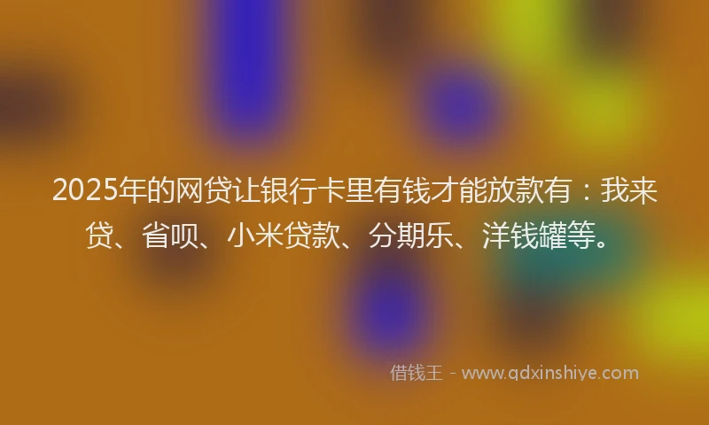 2025年的网贷让银行卡里有钱才能放款有：我来贷、省呗、小米贷款、分期乐、洋钱罐等。