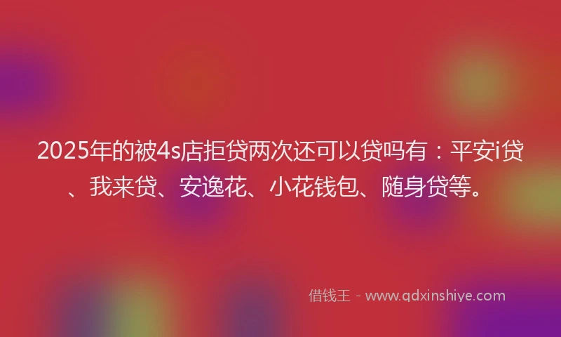 2025年的被4s店拒贷两次还可以贷吗有：平安i贷、我来贷、安逸花、小花钱包、随身贷等。