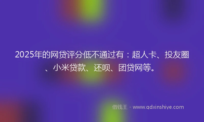 2025年的网贷评分低不通过有：超人卡、投友圈、小米贷款、还呗、团贷网等。