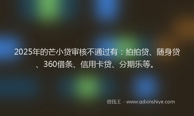 2025年的芒小贷审核不通过有：拍拍贷、随身贷、360借条、信用卡贷、分期乐等。