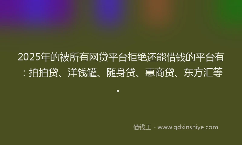 2025年的被所有网贷平台拒绝还能借钱的平台有：拍拍贷、洋钱罐、随身贷、惠商贷、东方汇等。