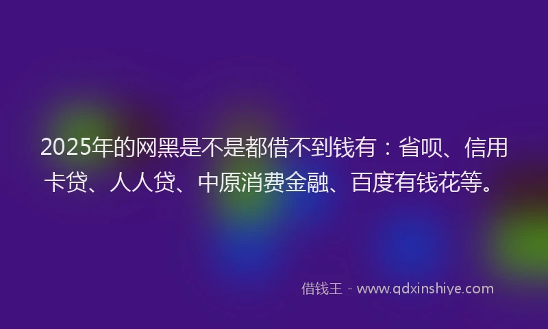 2025年的网黑是不是都借不到钱有：省呗、信用卡贷、人人贷、中原消费金融、百度有钱花等。
