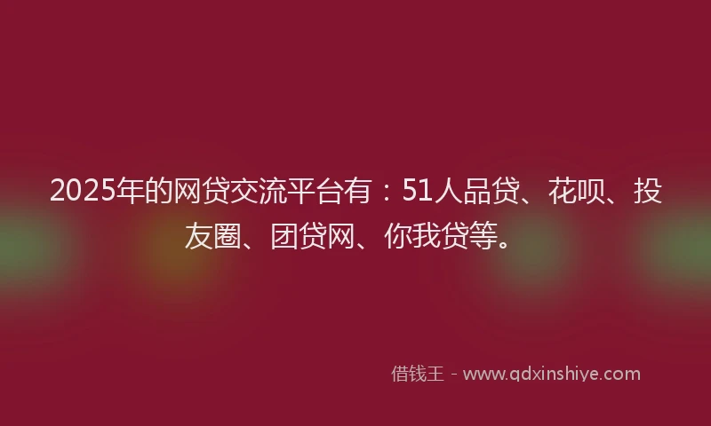 2025年的网贷交流平台有：51人品贷、花呗、投友圈、团贷网、你我贷等。