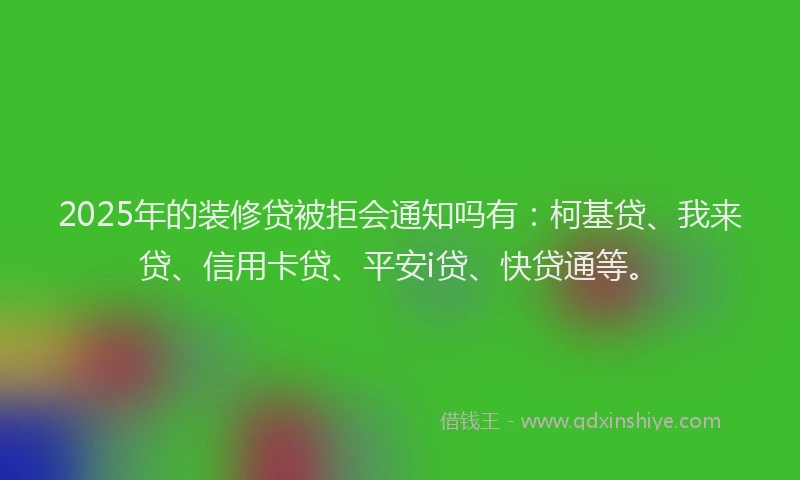 2025年的装修贷被拒会通知吗有：柯基贷、我来贷、信用卡贷、平安i贷、快贷通等。