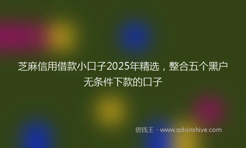 芝麻信用借款小口子2025年精选，整合五个黑户无条件下款的口子