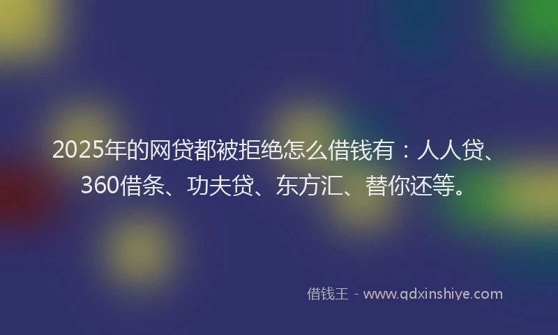 2025年的网贷都被拒绝怎么借钱有：人人贷、360借条、功夫贷、东方汇、替你还等。