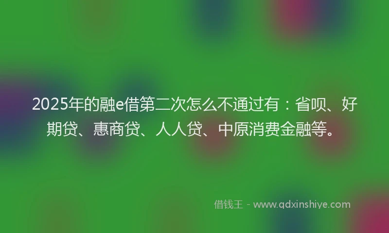 2025年的融e借第二次怎么不通过有：省呗、好期贷、惠商贷、人人贷、中原消费金融等。