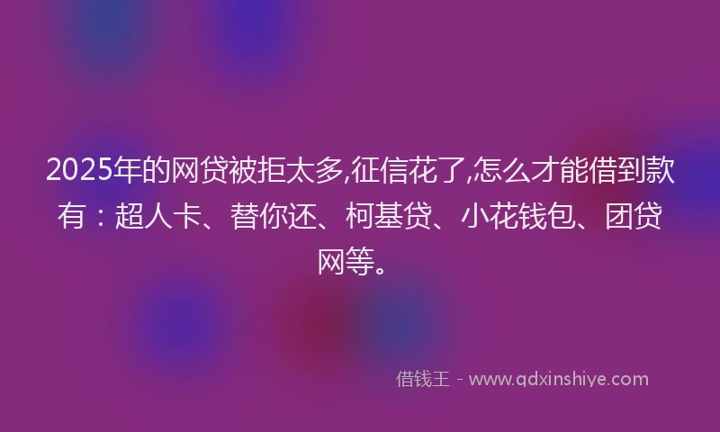 2025年的网贷被拒太多,征信花了,怎么才能借到款有：超人卡、替你还、柯基贷、小花钱包、团贷网等。