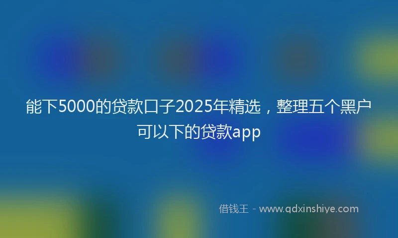 能下5000的贷款口子2025年精选，整理五个黑户可以下的贷款app