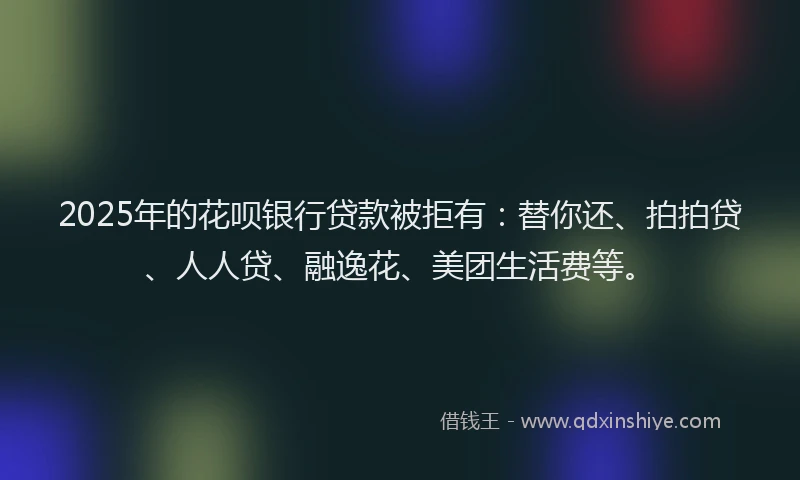 2025年的花呗银行贷款被拒有：替你还、拍拍贷、人人贷、融逸花、美团生活费等。