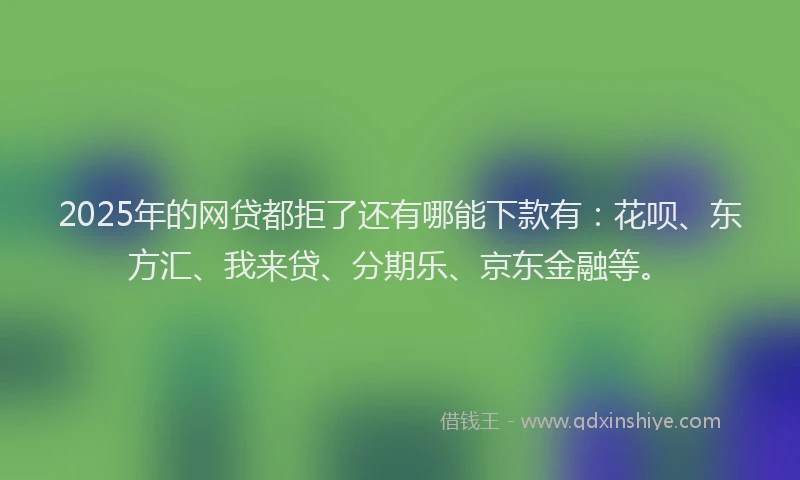 2025年的网贷都拒了还有哪能下款有：花呗、东方汇、我来贷、分期乐、京东金融等。