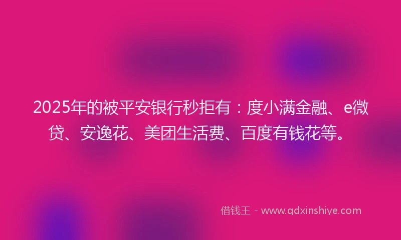 2025年的被平安银行秒拒有：度小满金融、e微贷、安逸花、美团生活费、百度有钱花等。