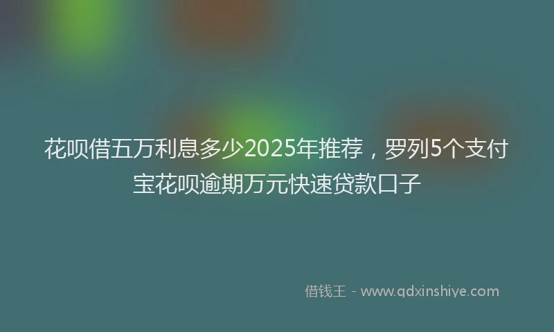 花呗借五万利息多少2025年推荐，罗列5个支付宝花呗逾期万元快速贷款口子