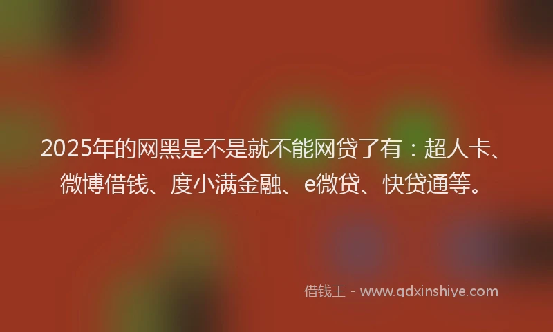2025年的网黑是不是就不能网贷了有：超人卡、微博借钱、度小满金融、e微贷、快贷通等。