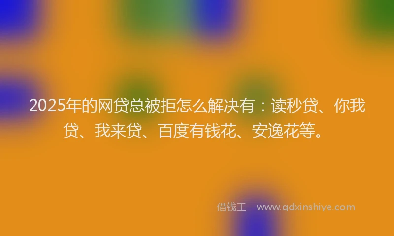 2025年的网贷总被拒怎么解决有：读秒贷、你我贷、我来贷、百度有钱花、安逸花等。