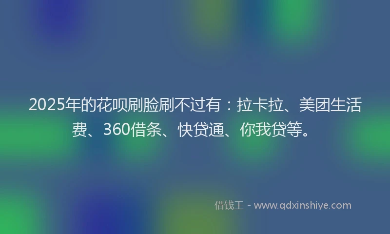 2025年的花呗刷脸刷不过有：拉卡拉、美团生活费、360借条、快贷通、你我贷等。