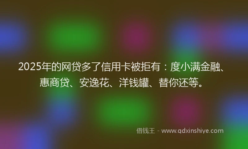 2025年的网贷多了信用卡被拒有：度小满金融、惠商贷、安逸花、洋钱罐、替你还等。
