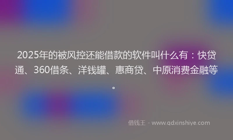 2025年的被风控还能借款的软件叫什么有：快贷通、360借条、洋钱罐、惠商贷、中原消费金融等。