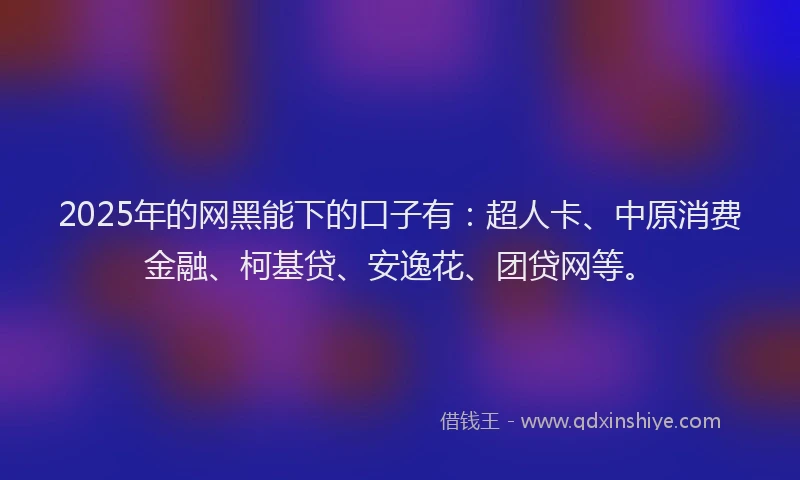 2025年的网黑能下的口子有：超人卡、中原消费金融、柯基贷、安逸花、团贷网等。