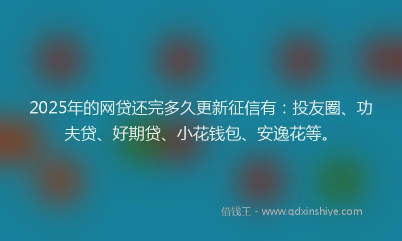 2025年的网贷还完多久更新征信有：投友圈、功夫贷、好期贷、小花钱包、安逸花等。