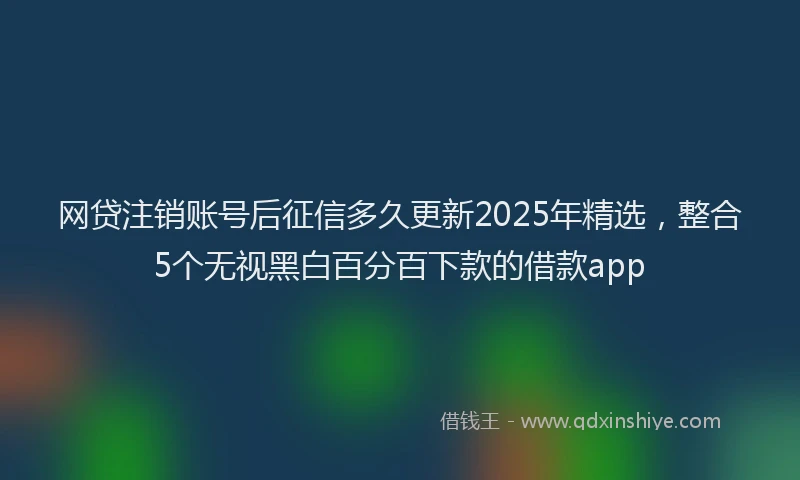 网贷注销账号后征信多久更新2025年精选，整合5个无视黑白百分百下款的借款app