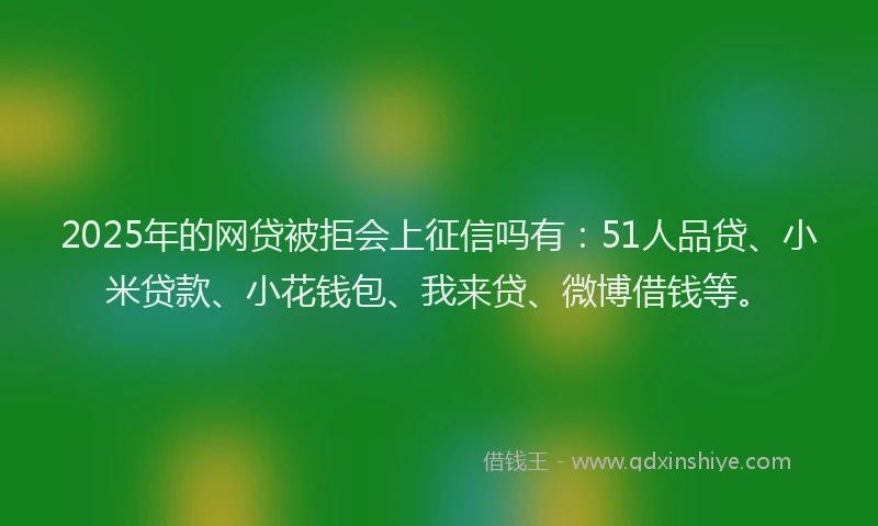 2025年的网贷被拒会上征信吗有：51人品贷、小米贷款、小花钱包、我来贷、微博借钱等。