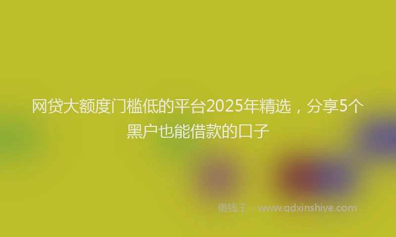 网贷大额度门槛低的平台2025年精选，分享5个黑户也能借款的口子