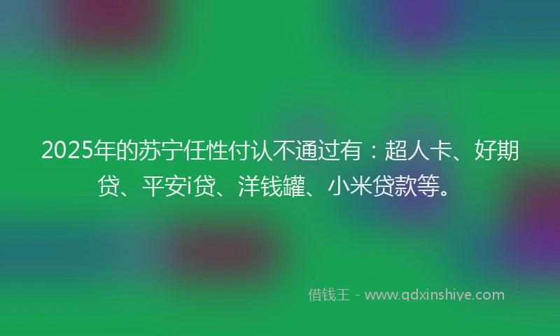 2025年的苏宁任性付认不通过有：超人卡、好期贷、平安i贷、洋钱罐、小米贷款等。