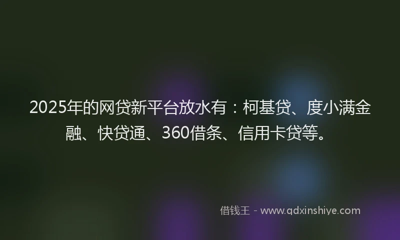 2025年的网贷新平台放水有：柯基贷、度小满金融、快贷通、360借条、信用卡贷等。