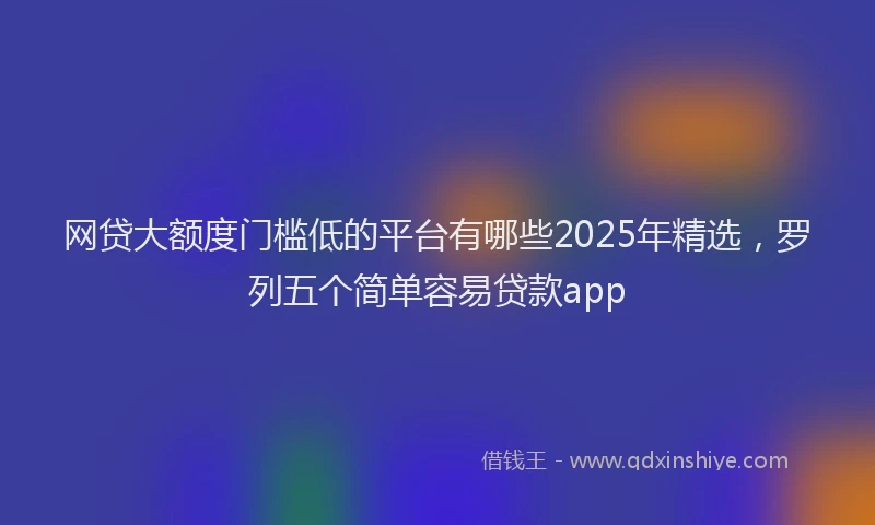 网贷大额度门槛低的平台有哪些2025年精选，罗列五个简单容易贷款app