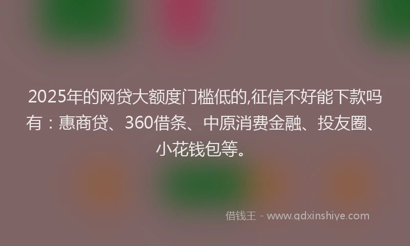 2025年的网贷大额度门槛低的,征信不好能下款吗有：惠商贷、360借条、中原消费金融、投友圈、小花钱包等。