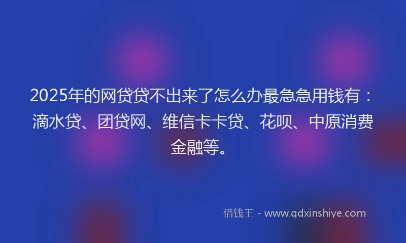 2025年的网贷贷不出来了怎么办最急急用钱有：滴水贷、团贷网、维信卡卡贷、花呗、中原消费金融等。