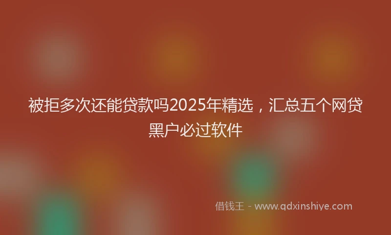 被拒多次还能贷款吗2025年精选，汇总五个网贷黑户必过软件