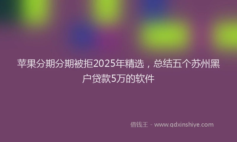 苹果分期分期被拒2025年精选，总结五个苏州黑户贷款5万的软件