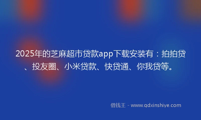 2025年的芝麻超市贷款app下载安装有：拍拍贷、投友圈、小米贷款、快贷通、你我贷等。