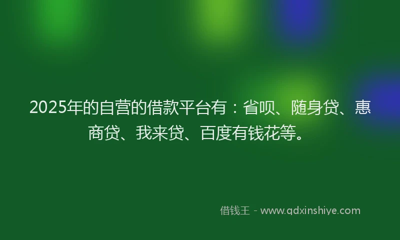 2025年的自营的借款平台有：省呗、随身贷、惠商贷、我来贷、百度有钱花等。