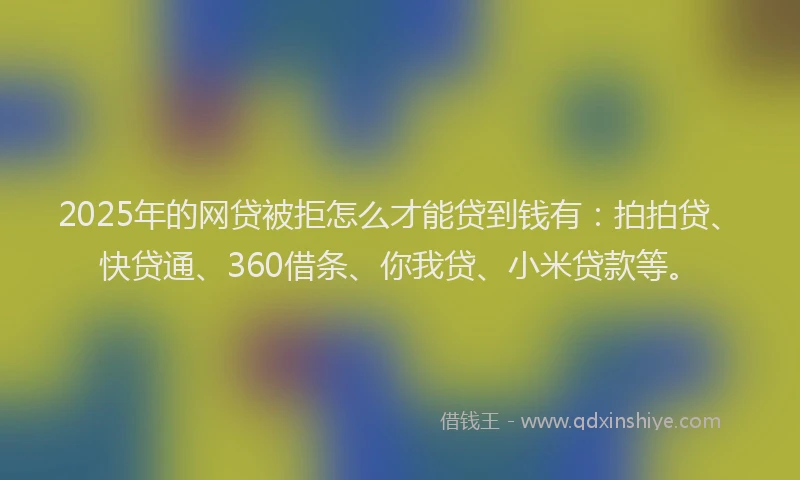 2025年的网贷被拒怎么才能贷到钱有：拍拍贷、快贷通、360借条、你我贷、小米贷款等。