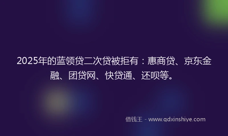 2025年的蓝领贷二次贷被拒有：惠商贷、京东金融、团贷网、快贷通、还呗等。