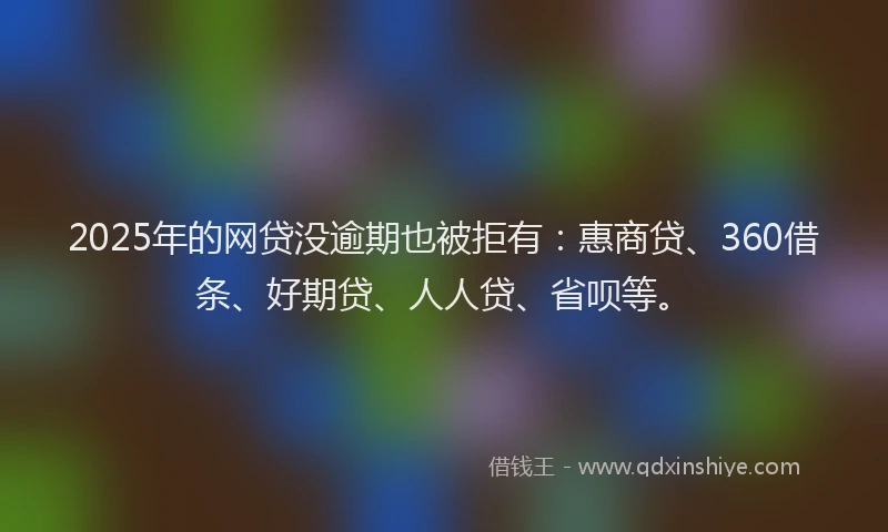 2025年的网贷没逾期也被拒有：惠商贷、360借条、好期贷、人人贷、省呗等。