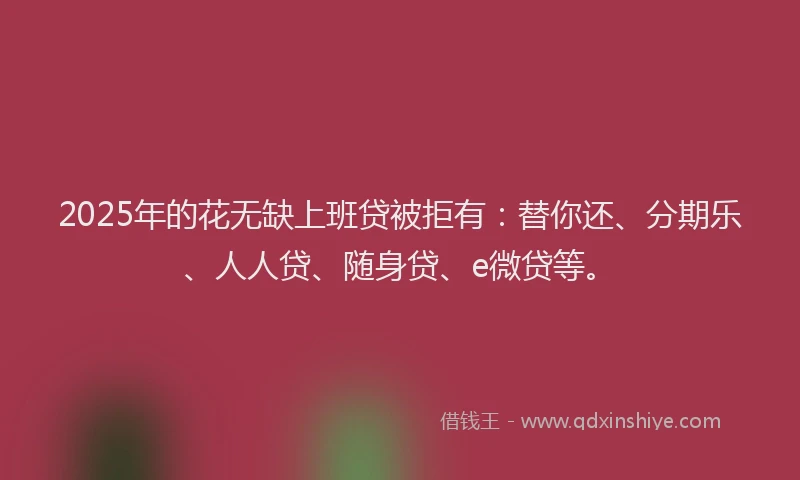2025年的花无缺上班贷被拒有：替你还、分期乐、人人贷、随身贷、e微贷等。
