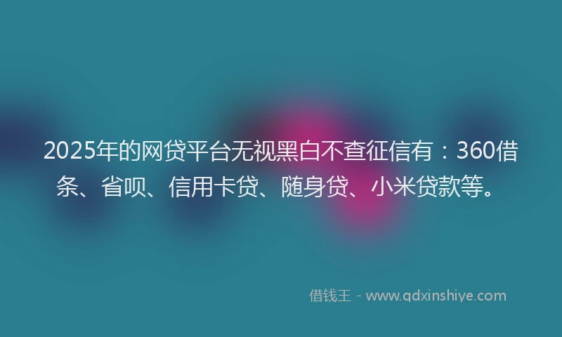 2025年的网贷平台无视黑白不查征信有：360借条、省呗、信用卡贷、随身贷、小米贷款等。