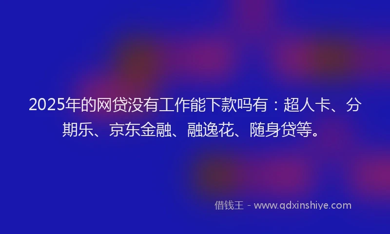 2025年的网贷没有工作能下款吗有：超人卡、分期乐、京东金融、融逸花、随身贷等。