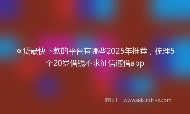 网贷最快下款的平台有哪些2025年推荐，梳理5个20岁借钱不求征信速借app