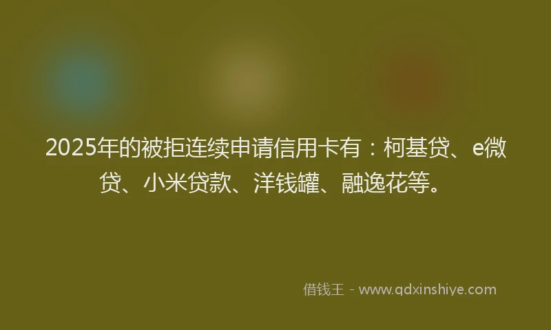 2025年的被拒连续申请信用卡有：柯基贷、e微贷、小米贷款、洋钱罐、融逸花等。